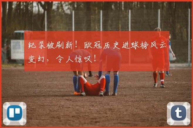 纪录被刷新!欧冠历史进球榜风云变幻,令人惊叹!
