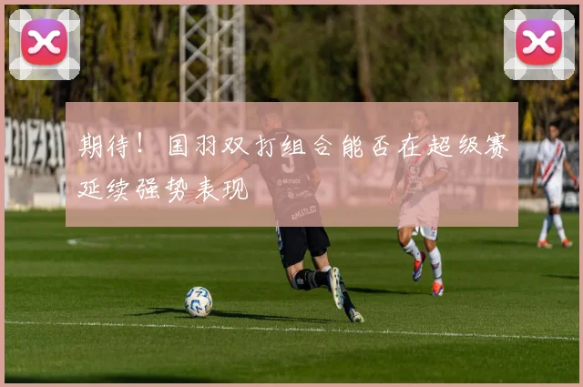 期待！国羽双打组合能否在超级赛延续强势表现