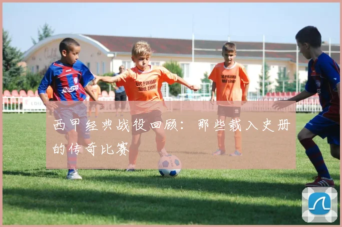 西甲经典战役回顾：那些载入史册的传奇比赛
