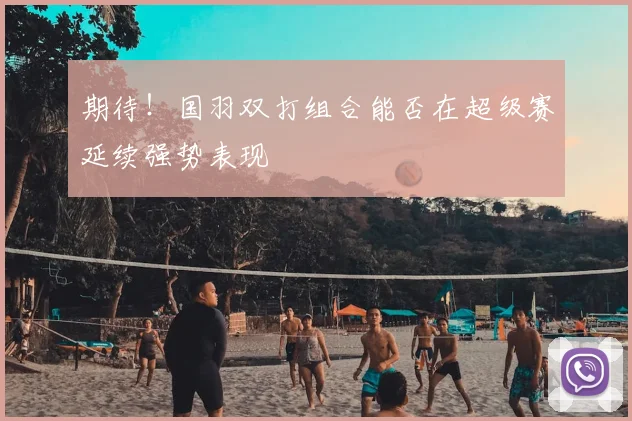 期待！国羽双打组合能否在超级赛延续强势表现