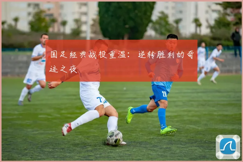国足经典战役重温:逆转胜利的奇迹之夜