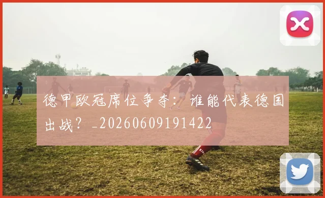 德甲欧冠席位争夺：谁能代表德国出战？_20260609191422